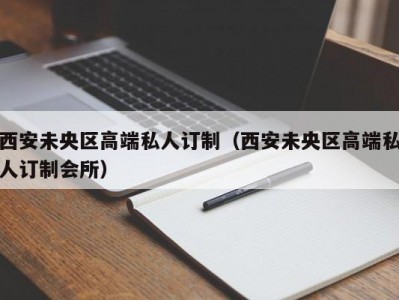 西安未央区高端私人订制（西安未央区高端私人订制会所）