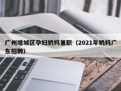 广州增城区孕妇奶妈兼职（2021年奶妈广东招聘）