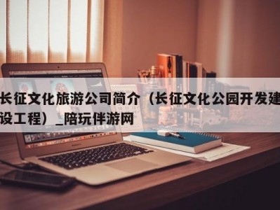 长征文化旅游公司简介（长征文化公园开发建设工程）_陪玩伴游网