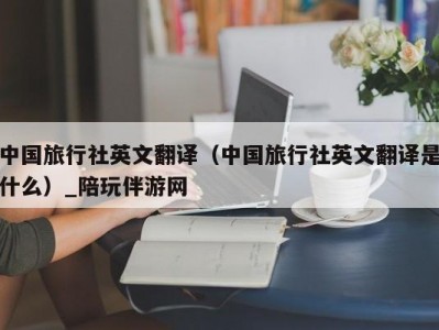 中国旅行社英文翻译（中国旅行社英文翻译是什么）_陪玩伴游网