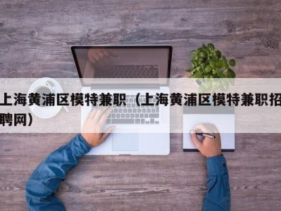 上海黄浦区模特兼职（上海黄浦区模特兼职招聘网）