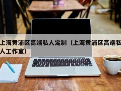 上海黄浦区高端私人定制（上海黄浦区高端私人工作室）