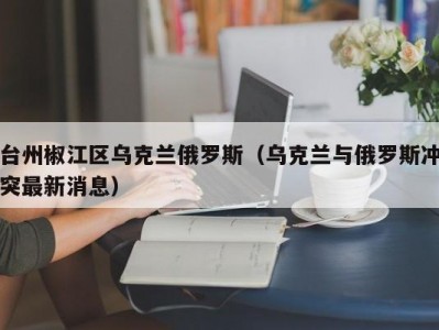 台州椒江区乌克兰俄罗斯（乌克兰与俄罗斯冲突最新消息）