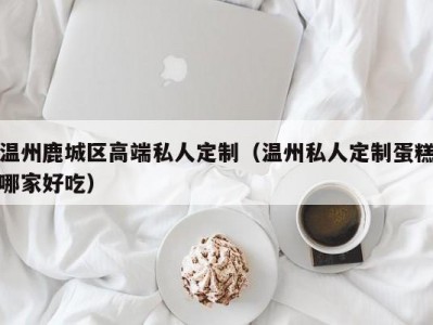 温州鹿城区高端私人定制（温州私人定制蛋糕哪家好吃）