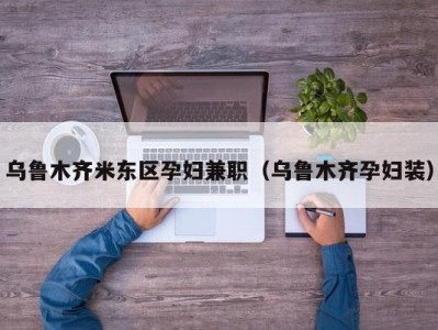 乌鲁木齐米东区孕妇兼职（乌鲁木齐孕妇装）