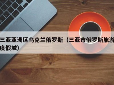 三亚亚洲区乌克兰俄罗斯（三亚市俄罗斯旅游度假城）