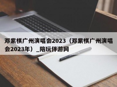 邓紫棋广州演唱会2023（邓紫棋广州演唱会2023年）_陪玩伴游网