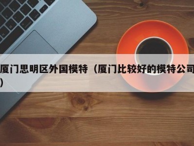 厦门思明区外国模特（厦门比较好的模特公司）