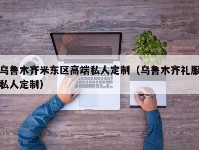 乌鲁木齐米东区高端私人定制（乌鲁木齐礼服私人定制）