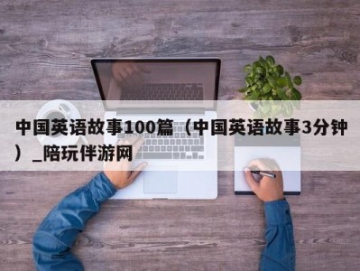 中国英语故事100篇（中国英语故事3分钟）_陪玩伴游网