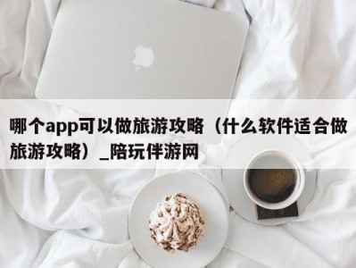 哪个app可以做旅游攻略（什么软件适合做旅游攻略）_陪玩伴游网