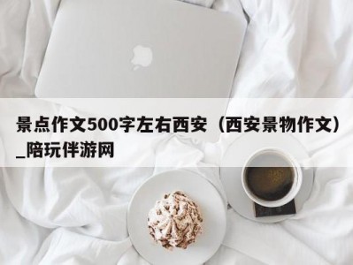 景点作文500字左右西安（西安景物作文）_陪玩伴游网