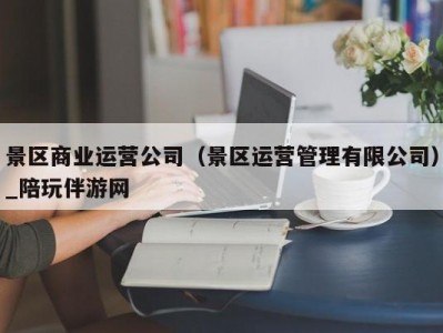 景区商业运营公司（景区运营管理有限公司）_陪玩伴游网