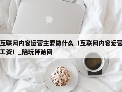 互联网内容运营主要做什么（互联网内容运营工资）_陪玩伴游网