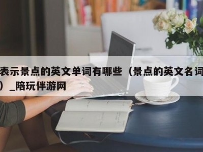 表示景点的英文单词有哪些（景点的英文名词）_陪玩伴游网