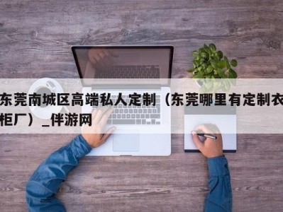 东莞南城区高端私人定制（东莞哪里有定制衣柜厂）_伴游网