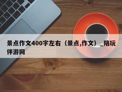 景点作文400字左右（景点,作文）_陪玩伴游网