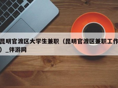 昆明官渡区大学生兼职（昆明官渡区兼职工作）_伴游网