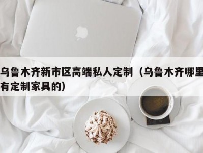 乌鲁木齐新市区高端私人定制（乌鲁木齐哪里有定制家具的）