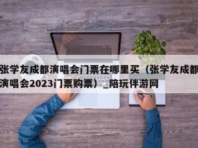 张学友成都演唱会门票在哪里买（张学友成都演唱会2023门票购票）_陪玩伴游网