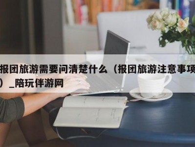 报团旅游需要问清楚什么（报团旅游注意事项）_陪玩伴游网