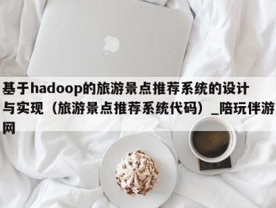 基于hadoop的旅游景点推荐系统的设计与实现（旅游景点推荐系统代码）_陪玩伴游网