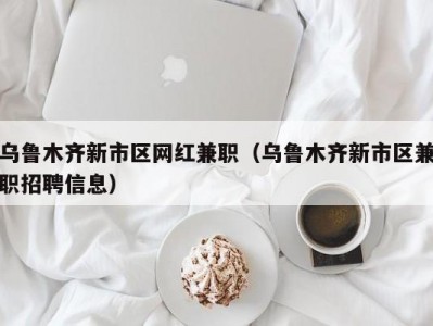 乌鲁木齐新市区网红兼职（乌鲁木齐新市区兼职招聘信息）