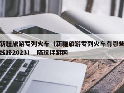 新疆旅游专列火车（新疆旅游专列火车有哪些线路2023）_陪玩伴游网