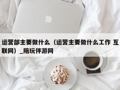 运营部主要做什么（运营主要做什么工作 互联网）_陪玩伴游网