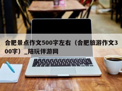 合肥景点作文500字左右（合肥旅游作文300字）_陪玩伴游网