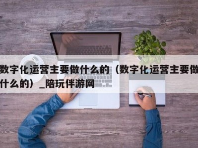 数字化运营主要做什么的（数字化运营主要做什么的）_陪玩伴游网