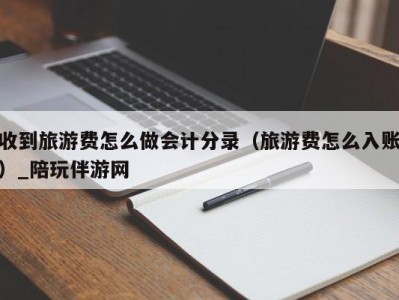 收到旅游费怎么做会计分录（旅游费怎么入账）_陪玩伴游网