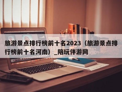 旅游景点排行榜前十名2023（旅游景点排行榜前十名河南）_陪玩伴游网