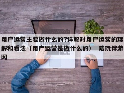 用户运营主要做什么的?详解对用户运营的理解和看法（用户运营是做什么的）_陪玩伴游网