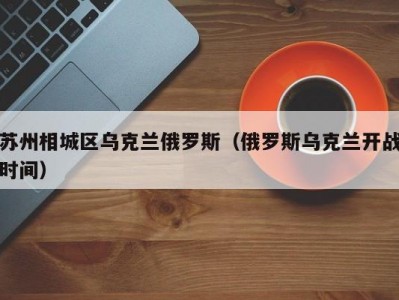 苏州相城区乌克兰俄罗斯（俄罗斯乌克兰开战时间）