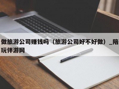 做旅游公司赚钱吗（旅游公司好不好做）_陪玩伴游网